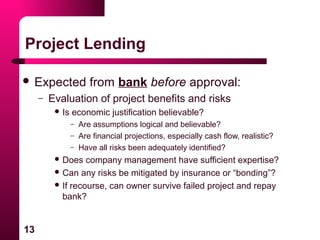 13
Project Lending
 Expected from bank before approval:
– Evaluation of project benefits and risks
 Is economic justification believable?
– Are assumptions logical and believable?
– Are financial projections, especially cash flow, realistic?
– Have all risks been adequately identified?
 Does company management have sufficient expertise?
 Can any risks be mitigated by insurance or “bonding”?
 If recourse, can owner survive failed project and repay
bank?
 