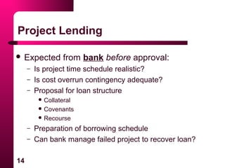 14
Project Lending
 Expected from bank before approval:
– Is project time schedule realistic?
– Is cost overrun contingency adequate?
– Proposal for loan structure
 Collateral
 Covenants
 Recourse
– Preparation of borrowing schedule
– Can bank manage failed project to recover loan?
 