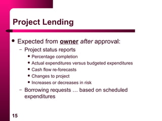 15
Project Lending
 Expected from owner after approval:
– Project status reports
 Percentage completion
 Actual expenditures versus budgeted expenditures
 Cash flow re-forecasts
 Changes to project
 Increases or decreases in risk
– Borrowing requests … based on scheduled
expenditures
 