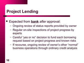 16
Project Lending
 Expected from bank after approval:
– Ongoing review of status reports provided by owner
– Regular on-site inspections of project progress by
experts
– Careful “yes or no” decision to fund each borrowing
request based on project progress and known risks
– If recourse, ongoing review of owner’s other “normal”
business operations through ordinary credit analysis
 