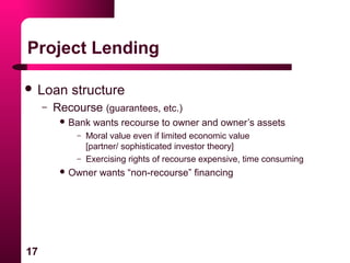 17
Project Lending
 Loan structure
– Recourse (guarantees, etc.)
 Bank wants recourse to owner and owner’s assets
– Moral value even if limited economic value
[partner/ sophisticated investor theory]
– Exercising rights of recourse expensive, time consuming
 Owner wants “non-recourse” financing
 