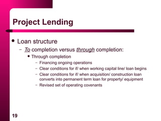 19
Project Lending
 Loan structure
– To completion versus through completion:
 Through completion
– Financing ongoing operations
– Clear conditions for if/ when working capital line/ loan begins
– Clear conditions for if/ when acquisition/ construction loan
converts into permanent term loan for property/ equipment
– Revised set of operating covenants
 