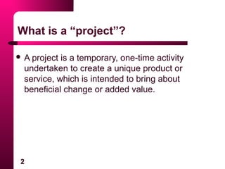 2
What is a “project”?
 A project is a temporary, one-time activity
undertaken to create a unique product or
service, which is intended to bring about
beneficial change or added value.
 