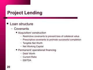 20
Project Lending
 Loan structure
– Covenants
 Acquisition/ construction
– Restrictive covenants to prevent loss of collateral value
– Prescriptive covenants to promote successful completion
– Tangible Net Worth
– Net Working Capital
 Permanent/ operational financing
– Debt/ Worth
– Current Ratio
– EBITDA
 