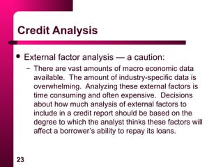 23
Credit Analysis
 External factor analysis — a caution:
– There are vast amounts of macro economic data
available. The amount of industry-specific data is
overwhelming. Analyzing these external factors is
time consuming and often expensive. Decisions
about how much analysis of external factors to
include in a credit report should be based on the
degree to which the analyst thinks these factors will
affect a borrower’s ability to repay its loans.
 