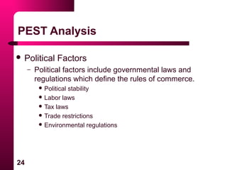 24
PEST Analysis
 Political Factors
– Political factors include governmental laws and
regulations which define the rules of commerce.
 Political stability
 Labor laws
 Tax laws
 Trade restrictions
 Environmental regulations
 