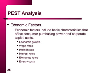 25
PEST Analysis
 Economic Factors
– Economic factors include basic characteristics that
affect consumer purchasing power and corporate
capital costs.
 Economic growth
 Wage rates
 Inflation rate
 Interest rates
 Exchange rates
 Energy costs
 