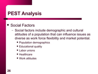 26
PEST Analysis
 Social Factors
– Social factors include demographic and cultural
attitudes of a population that can influence issues as
diverse as work force flexibility and market potential.
 Population demographics
 Educational quality
 Labor unions
 Healthcare
 Work attitudes
 