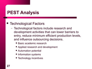 27
PEST Analysis
 Technological Factors
– Technological factors include research and
development activities that can lower barriers to
entry, reduce minimum efficient production levels,
and influence outsourcing decisions.
 Basic academic research
 Applied research and development
 Automation potential
 Information systems
 Technology incentives
 