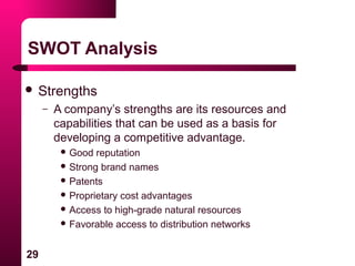 29
SWOT Analysis
 Strengths
– A company’s strengths are its resources and
capabilities that can be used as a basis for
developing a competitive advantage.
 Good reputation
 Strong brand names
 Patents
 Proprietary cost advantages
 Access to high-grade natural resources
 Favorable access to distribution networks
 