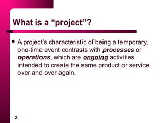3
What is a “project”?
 A project’s characteristic of being a temporary,
one-time event contrasts with processes or
operations, which are ongoing activities
intended to create the same product or service
over and over again.
 