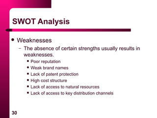 30
SWOT Analysis
 Weaknesses
– The absence of certain strengths usually results in
weaknesses.
 Poor reputation
 Weak brand names
 Lack of patent protection
 High cost structure
 Lack of access to natural resources
 Lack of access to key distribution channels
 