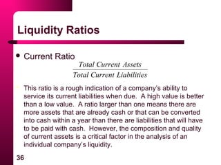 36
Liquidity Ratios
 Current Ratio
sLiabilitieCurrentTotal
AssetsCurrentTotal
 This ratio is a rough indication of a company’s ability to
service its current liabilities when due. A high value is better
than a low value. A ratio larger than one means there are
more assets that are already cash or that can be converted
into cash within a year than there are liabilities that will have
to be paid with cash. However, the composition and quality
of current assets is a critical factor in the analysis of an
individual company’s liquidity.
 