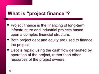 4
What is “project finance”?
 Project finance is the financing of long-term
infrastructure and industrial projects based
upon a complex financial structure.
 Both project debt and equity are used to finance
the project.
 Debt is repaid using the cash flow generated by
operation of the project, rather than other
resources of the project owners.
 