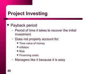 40
Project Investing
 Payback period
– Period of time it takes to recover the initial
investment
– Does not properly account for:
 Time value of money
 Inflation
 Risk
 Financing costs
– Managers like it because it is easy
 