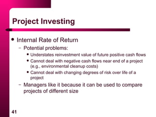 41
Project Investing
 Internal Rate of Return
– Potential problems:
 Understates reinvestment value of future positive cash flows
 Cannot deal with negative cash flows near end of a project
(e.g., environmental cleanup costs)
 Cannot deal with changing degrees of risk over life of a
project
– Managers like it because it can be used to compare
projects of different size
 