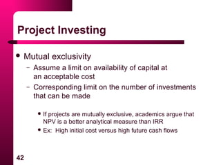 42
Project Investing
 Mutual exclusivity
– Assume a limit on availability of capital at
an acceptable cost
– Corresponding limit on the number of investments
that can be made
 If projects are mutually exclusive, academics argue that
NPV is a better analytical measure than IRR
 Ex: High initial cost versus high future cash flows
 