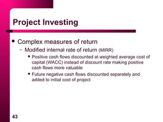43
Project Investing
 Complex measures of return
– Modified internal rate of return (MIRR)
 Positive cash flows discounted at weighted average cost of
capital (WACC) instead of discount rate making positive
cash flows more valuable
 Future negative cash flows discounted separately and
added to initial cost of project
 