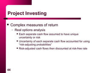 44
Project Investing
 Complex measures of return
– Real options analysis
 Each separate cash flow assumed to have unique
uncertainty or risk
 Uncertainty of each separate cash flow accounted for using
“risk-adjusting probabilities”
 Risk-adjusted cash flows then discounted at risk-free rate
 