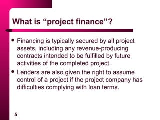 5
What is “project finance”?
 Financing is typically secured by all project
assets, including any revenue-producing
contracts intended to be fulfilled by future
activities of the completed project.
 Lenders are also given the right to assume
control of a project if the project company has
difficulties complying with loan terms.
 