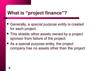 6
What is “project finance”?
 Generally, a special purpose entity is created
for each project.
 This shields other assets owned by a project
sponsor from failure of the project.
 As a special purpose entity, the project
company has no assets other than the project
 