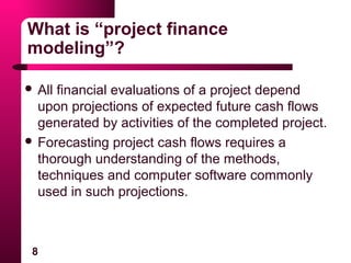 8
What is “project finance
modeling”?
 All financial evaluations of a project depend
upon projections of expected future cash flows
generated by activities of the completed project.
 Forecasting project cash flows requires a
thorough understanding of the methods,
techniques and computer software commonly
used in such projections.
 