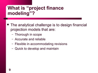 9
What is “project finance
modeling”?
 The analytical challenge is to design financial
projection models that are:
– Thorough in scope
– Accurate and reliable
– Flexible in accommodating revisions
– Quick to develop and maintain
 
