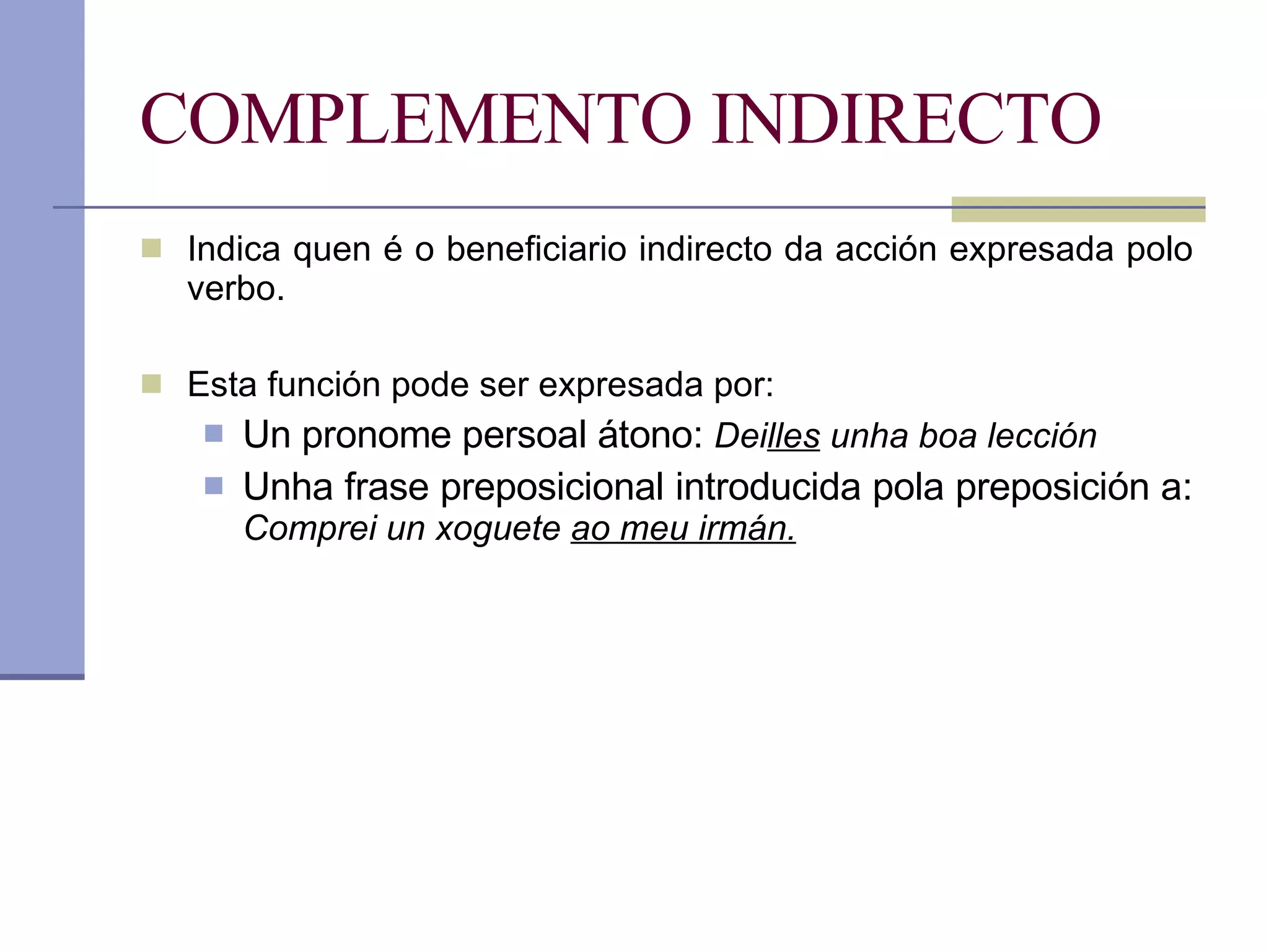 COMPLEMENTO INDIRECTO Indica quen é o beneficiario indirecto da acción expresada polo verbo. Esta función pode ser expresada por: Un pronome persoal átono:  Dei lles  unha boa lección Unha frase preposicional introducida pola preposición a:  Comprei un xoguete  ao meu irmán. 