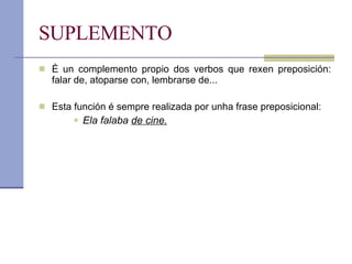 SUPLEMENTO É un complemento propio dos verbos que rexen preposición: falar de, atoparse con, lembrarse de... Esta función é sempre realizada por unha frase preposicional:  Ela falaba  de cine. 