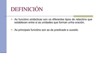 DEFINICIÓN As funcións sintácticas son os diferentes tipos de relacións que establecen entre si as unidades que forman unha oración. As principais funcións son as de  predicado  e  suxeito. 