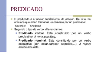 PREDICADO O predicado é a función fundamental da oración. De feito, hai oracións que están formadas unicamente por un predicado: Ceaches?  Chegaron. Segundo o tipo de verbo, diferenciamos : Predicado verbal . Está constituído por un verbo predicativo.  A nena  le un libro. Predicado nominal.  Esta constituído por un verbo copulativo (ser, estar,parecer, semellar,...).  A rapaza  estaba moi triste. 