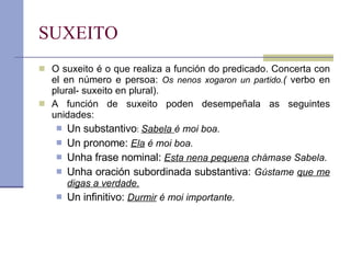 SUXEITO O suxeito é o que realiza a función do predicado. Concerta con el en número e persoa:  Os nenos xogaron un partido. (  verbo en plural- suxeito en plural). A función de suxeito poden desempeñala as seguintes unidades: Un substantivo :  Sabela  é moi boa. Un pronome:  Ela  é moi boa. Unha frase nominal:  Esta nena pequena  chámase Sabela. Unha oración subordinada substantiva:  Gústame  que me digas a verdade. Un infinitivo:  Durmir  é moi importante. 