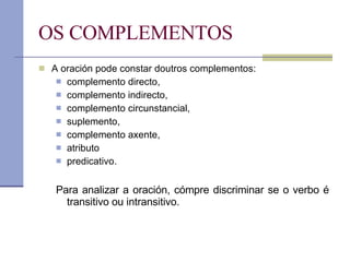 OS COMPLEMENTOS A oración pode constar doutros complementos:  complemento directo,  complemento indirecto, complemento circunstancial, suplemento, complemento axente, atributo predicativo. Para analizar a oración, cómpre discriminar se o verbo é transitivo ou intransitivo. 