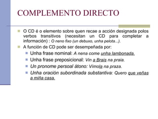 COMPLEMENTO DIRECTO O CD é o elemento sobre quen recae a acción designada polos verbos transitivos (necesitan un CD para completar a información) :  O neno fixo (un debuxo, unha pelota...). A función de CD pode ser desempeñada por: Unha frase nominal :  A nena come  unha lambonada. Unha frase preposicional:  Vin  a Brais  na praia. Un pronome persoal átono:  Vímo la  na praza. Unha oración subordinada substantiva : Quero  que veñas a miña casa. 