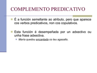 COMPLEMENTO PREDICATIVO É a función semellante ao atributo, pero que aparece cos verbos predicativos, non cos copulativos. Esta función é desempeñada por un adxectivo ou unha frase adxectiva. María quedou  encantada  co teu agasallo . 