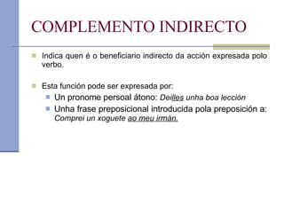 COMPLEMENTO INDIRECTO Indica quen é o beneficiario indirecto da acción expresada polo verbo. Esta función pode ser expresada por: Un pronome persoal átono:  Dei lles  unha boa lección Unha frase preposicional introducida pola preposición a:  Comprei un xoguete  ao meu irmán. 
