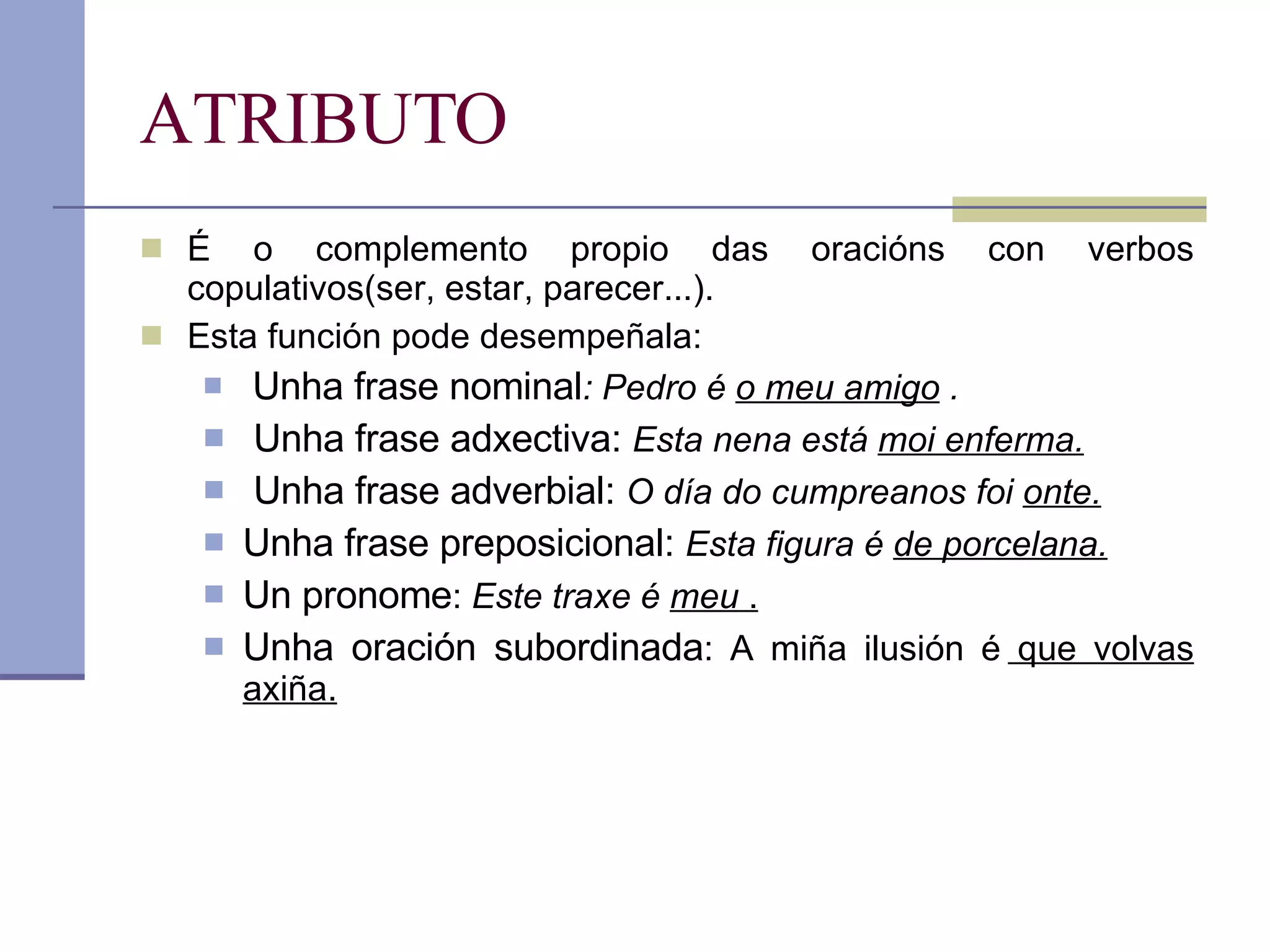 ATRIBUTO É o complemento propio das oracións con verbos copulativos(ser, estar, parecer...).  Esta función pode desempeñala: Unha frase nominal : Pedro é  o meu amigo  . Unha frase adxectiva:  Esta nena está  moi enferma. Unha frase adverbial:  O día do cumpreanos foi  onte. Unha frase preposicional:  Esta figura é  de porcelana. Un pronome :  Este traxe é  meu  . Unha oración subordinada : A miña ilusión é  que volvas axiña. 