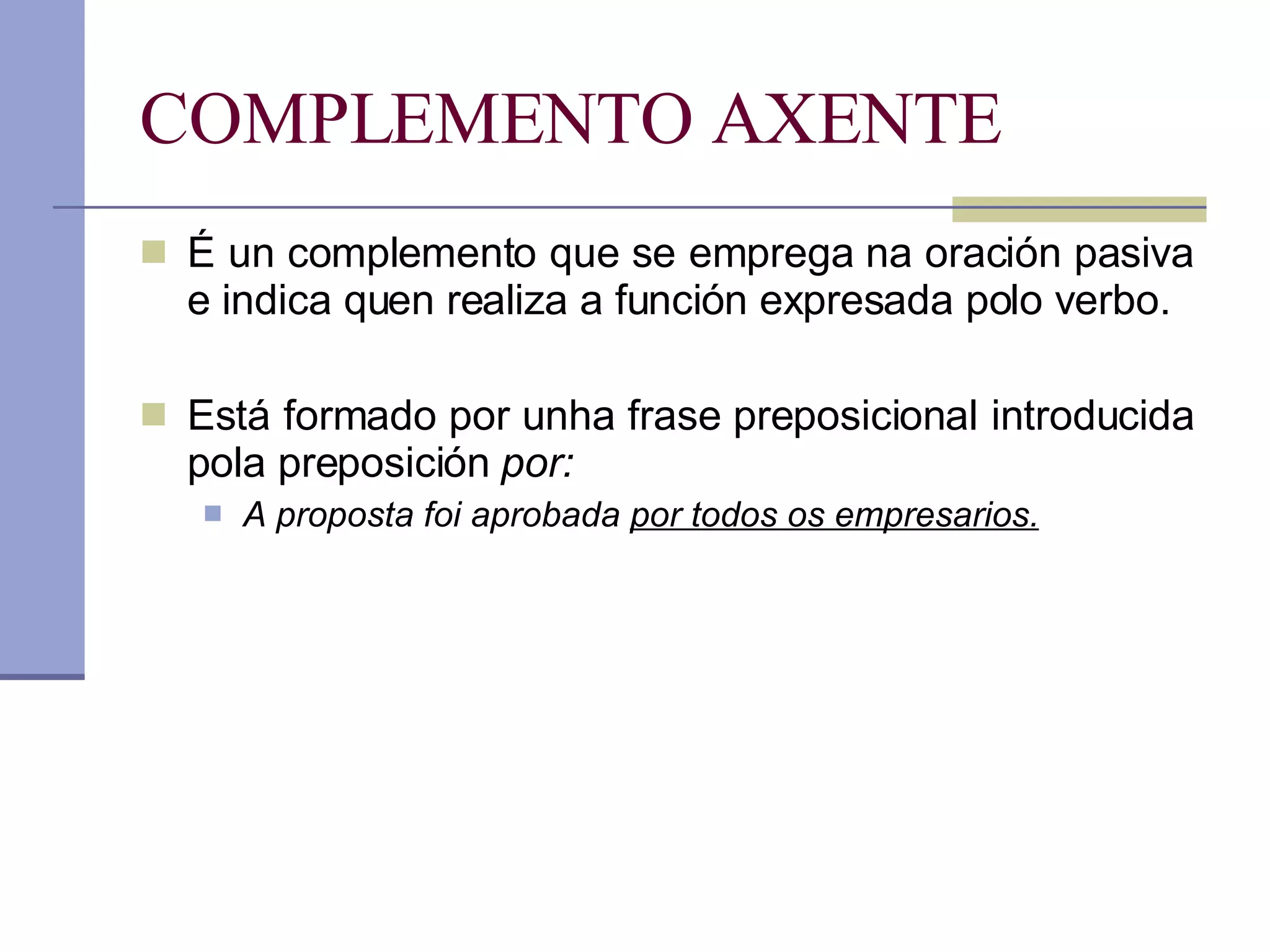 COMPLEMENTO AXENTE É un complemento que se emprega na oración pasiva e indica quen realiza a función expresada polo verbo. Está formado por unha frase preposicional introducida pola preposición  por: A proposta foi aprobada  por todos os empresarios. 