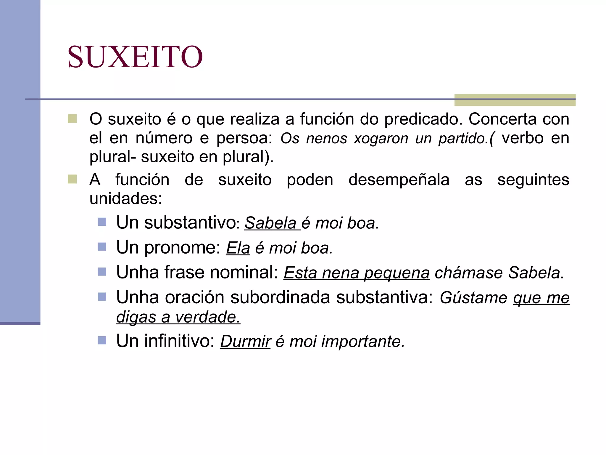 SUXEITO O suxeito é o que realiza a función do predicado. Concerta con el en número e persoa:  Os nenos xogaron un partido. (  verbo en plural- suxeito en plural). A función de suxeito poden desempeñala as seguintes unidades: Un substantivo :  Sabela  é moi boa. Un pronome:  Ela  é moi boa. Unha frase nominal:  Esta nena pequena  chámase Sabela. Unha oración subordinada substantiva:  Gústame  que me digas a verdade. Un infinitivo:  Durmir  é moi importante. 