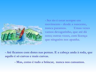 - Ser rio é estar sempre em movimento - desde a nascente, nunca paramos.  Umas vezes vamos devagarinho, que até dá sono; outras vezes, com licença que ninguém nos apanha.  - Até ficamos com dores nas pernas. E a cabeça anda à roda, que aquilo é só curvas e mais curvas. - Mas, como é tudo a brincar,  nunca nos cansamos.   
