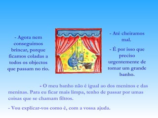 - Agora nem conseguimos brincar, porque ficamos coladas a todos os objectos que passam no rio.  -  O meu banho não é igual ao dos meninos e das meninas.   Para eu ficar mais limpa, tenho de passar por umas coisas que se chamam filtros. - Vou explicar-vos como é, com a vossa ajuda. - Até cheiramos mal.  - É por isso que preciso urgentemente de tomar um grande banho. 