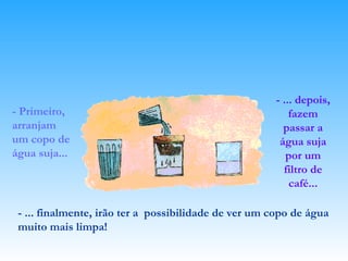 - Primeiro, arranjam um copo de água suja... - ... depois, fazem passar a água suja por um filtro de café... - ... finalmente, irão ter a  possibilidade de ver um copo de água muito mais limpa! 