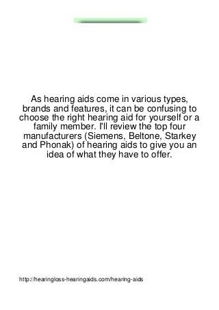 As hearing aids come in various types,
 brands and features, it can be confusing to
choose the right hearing aid for yourself or a
    family member. I'll review the top four
 manufacturers (Siemens, Beltone, Starkey
 and Phonak) of hearing aids to give you an
       idea of what they have to offer.




http://hearingloss-hearingaids.com/hearing-aids
 