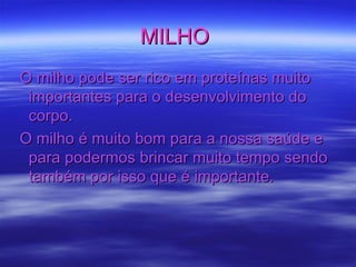MILHO  O milho pode ser rico em proteínas muito importantes para o desenvolvimento do corpo. O milho é muito bom para a nossa saúde e para podermos brincar muito tempo sendo também por isso que é importante.  