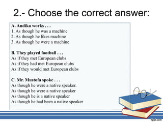 2.- Choose the correct answer:
A. Andika works . . .
1. As though he was a machine
2. As though he likes machine
3. As though he were a machine
B. They played football . . .
As if they met European clubs
As if they had met European clubs
As if they would met European clubs
C. Mr. Mustofa spoke . . .
As though he were a native speaker.
As though he were a native speaker
As though he is a native speaker
As though he had been a native speaker
 
