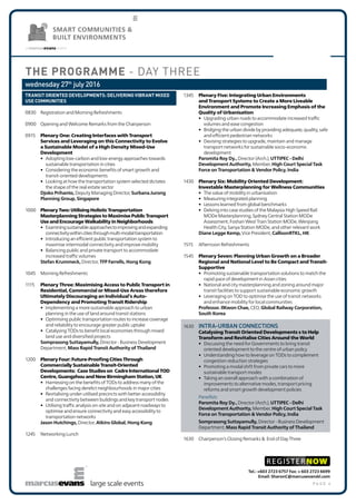 p a g e 4large scale events
SMART COMMUNITIES &
BUILT ENVIRONMENTS
THE PROGRAMME - DAY THREE
wednesday 27th
july 2016
Transit Oriented Developments: Delivering Vibrant Mixed Use Communities
0830	 Registration and Morning Refreshments
0900	 Opening and Welcome Remarks from the Chairperson
0915	 Plenary One: Creating Interfaces with Transport Services
and Leveraging on this Connectivity to Evolve a Sustainable
Model of a High Density Mixed-Use Development
•	 Adopting low-carbon and low-energy approaches towards
sustainable transportation in cities
•	 Considering the economic benefits of smart growth and transit-
oriented developments
•	 Looking at how the transportation system selected dictates the
shape of the real estate sector
Djoko Prihanto, Deputy Managing Director, Surbana Jurong
Planning Group, Singapore
1000	 Plenary Two: Utilising Holistic Transportation Masterplanning
Strategies to Maximise Public Transport Use and Encourage
Walkability in Neighborhoods
•	 Examining sustainable approaches to improving and expanding
connectivity within cities through multi-modal transportation
•	 Introducing an efficient public transportation system to maximise
intermodal connectivity and improve mobility
•	 Balancing public and private transport to accommodate increased
traffic volumes
Stefan Krummeck, Director, TFP Farrells, Hong Kong
1045	 Morning Refreshments
1115	 Plenary Three: Maximising Access to Public Transport in
Residential, Commercial or Mixed-Use Areas therefore
Ultimately Discouraging an Individual’s Auto-Dependency
and Promoting Transit Ridership
•	 Implementing a more sustainable approach to urban planning in
the use of land around transit stations
•	 Optimising public transportation routes to increase coverage and
reliability to encourage greater public uptake
•	 Catalysing TODs to benefit local economies through mixed land use
and diversified projects
Somprasong Suttayamully, Director - Business Development
Department, Mass Rapid Transit Authority of Thailand
1200	 Plenary Four: Future-Proofing Cities Through Commercially
Sustainable Transit-Oriented Developments: Case Studies
on Cadre International TOD Centre, Guangzhou and New
Birmingham Station, UK
•	 Harnessing on the benefits of TODs to address many of the
challenges facing derelict neighbourhoods in major cities
•	 Revitalising under-utilised precincts with better accessibility and
connectivity between buildings and key transport nodes
•	 Utilising traffic analysis on-site and on adjacent roadways to
optimise and ensure connectivity and easy accessibility to
transportation networks
Jason Hutchings, Director, Atkins Global, Hong Kong
1245	 Networking Lunch
1345	 Plenary Five: Integrating Urban Environments and Transport
Systems to Create a More Liveable Environment and Promote
Increasing Emphasis of the Quality of Urbanisation
•	 Upgrading urban roads to accommodate increased traffic volumes
and ease congestion
•	 Bridging the urban divide by providing adequate, quality, safe and
efficient pedestrian networks
•	 Devising strategies to upgrade, maintain and manage transport
networks for sustainable socio-economic development
Paromita Roy Dy., Director (Arch.), UTTIPEC - Delhi Development
Authority, Member, High Court Special Task Force on
Transportation & Vendor Policy, India
1430	 Plenary Six: Mobility Oriented Development: Investable
Masterplanning for Wellness Communities
•	 The value of mobility in urbanisation
•	 Measuring integrated planning
•	 Lessons learned from global benchmarks
•	 Delving into case studies of the Malaysia High Speed Rail MODe
Masterplanning, Sydney Central Station MODe Assessment, Foshan
West Train Station MODe, Wenjiang Health City, Sanya Station
MODe, and other relevant work
Diane Legge Kemp, Vice President, CallisonRTKL, HK
1515	 Afternoon Refreshments
1545	 INTRA-URBAN CONNECTIONS
Catalysing Transit Oriented Developments s to Help
Transform and Revitalise Cities Around the World
•	 Discussing the need for Governments to bring transit oriented
development to the centre of urban policy
•	 Understanding how to leverage on TODs to complement
congestion reduction strategies
•	 Promoting a modal shift from private cars to more sustainable
transport modes
•	 Taking an overall approach with a combination of improvements
to alternative modes, transport pricing reforms and smart growth
development policies
Panellists:
Paromita Roy Dy., Director (Arch.), UTTIPEC - Delhi Development
Authority, Member, High Court Special Task Force on
Transportation & Vendor Policy, India
Somprasong Suttayamully, Director - Business Development
Department, Mass Rapid Transit Authority of Thailand
1630	 Chairperson’s Closing Remarks &  End of Day Three
Tel.: +603 2723 6757 Fax: + 603 2723 6699
Email: SharonC@marcusevanskl.com
REGISTERNOW
 