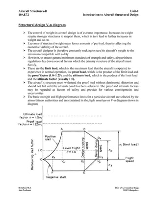 Aircraft Structures-II Unit-1
10AE72 Introduction to Aircraft Structural Design
R.Suthan M.E Dept of Aeronautical Engg
Asst.Professor DSCE-Bangalore
Structural design V-n diagram
 The control of weight in aircraft design is of extreme importance. Increases in weight
require stronger structures to support them, which in turn lead to further increases in
weight and so on.
 Excesses of structural weight mean lesser amounts of payload, thereby affecting the
economic viability of the aircraft.
 The aircraft designer is therefore constantly seeking to pare his aircraft’s weight to the
minimum compatible with safety.
 However, to ensure general minimum standards of strength and safety, airworthiness
regulations lay down several factors which the primary structure of the aircraft must
Satisfy.
 These are the limit load, which is the maximum load that the aircraft is expected to
experience in normal operation, the proof load, which is the product of the limit load and
the proof factor (1.0–1.25), and the ultimate load, which is the product of the limit load
and the ultimate factor (usually 1.5).
 The aircraft’s structure must withstand the proof load without detrimental distortion and
should not fail until the ultimate load has been achieved. The proof and ultimate factors
may be regarded as factors of safety and provide for various contingencies and
uncertainties
 The basic strength and flight performance limits for a particular aircraft are selected by the
airworthiness authorities and are contained in the flight envelope or V−n diagram shown in
diagram
 