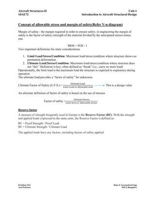 Aircraft Structures-II Unit-1
10AE72 Introduction to Aircraft Structural Design
R.Suthan M.E Dept of Aeronautical Engg
Asst.Professor DSCE-Bangalore
Concept of allowable stress and margin of safety(Refer V-n diagram)
Margin of safety ‐ the margin required in order to ensure safety; in engineering the margin of
safety is the factor of safety (strength of the material divided by the anticipated stress) minus
one.
MOS = FOS - 1
Two important definitions for static considerations
1. Limit Load/Stress/Condition: Maximum load/stress/condition where structure shows no
permanent deformation.
2. Ultimate Load/Stress/Condition: Maximum load/stress/condition where structure does
not “fail.” Definition is key; often defined as “break” (i.e., carry no more load)
Operationally, the limit load is the maximum load the structure is expected to experience during
operation
The ultimate load provides a “factor of safety” for unknowns
Ultimate Factor of Safety (U.F.S.) =
Ultimate Load
Limit Load or Allowable load
This is a design value
An alternate definition of factor of safety is based on the use of stresses
Factor of safety =
Ultimate Stress
Limit strss or Allowable stress
Reserve factor
A measure of strength frequently used in Europe is the Reserve Factor (RF). With the strength
and applied loads expressed in the same units, the Reserve Factor is defined as:
RF = Proof Strength / Proof Load
RF = Ultimate Strength / Ultimate Load
The applied loads have any factors, including factors of safety applied.
 