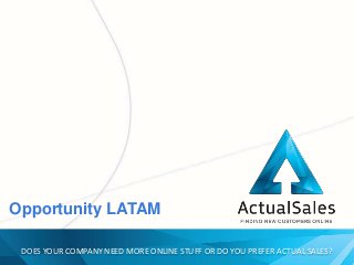 DOES YOUR COMPANY NEED MORE ONLINE STUFF OR DO YOU PREFER ACTUAL SALES?
DOES YOUR COMPANY NEED MORE ONLINE STUFF OR DO YOU PREFER ACTUAL SALES?
Opportunity LATAM
 