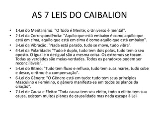AS 7 LEIS DO CAIBALION
• 1-Lei do Mentalismo: "O Todo é Mente; o Universo é mental".
• 2-Lei da Correspondência: "Aquilo que está embaixo é como aquilo que
está em cima, aquilo que está em cima é como aquilo que está embaixo".
• 3-Lei da Vibração: "Nada está parado, tudo se move, tudo vibra".
• 4-Lei da Polaridade: "Tudo é duplo, tudo tem dois polos, tudo tem o seu
oposto. O igual e o desigual são a mesma coisa. Os extremos se tocam.
Todas as verdades são meias-verdades. Todos os paradoxos podem ser
reconciliáveis".
• 5-Lei do Ritmo: "Tudo tem fluxo e refluxo, tudo tem suas marés, tudo sobe
e desce, o ritmo é a compensação".
• 6-Lei do Gênero: "O Gênero está em tudo: tudo tem seus princípios
Masculino e Feminino, o gênero manifesta-se em todos os planos da
criação".
• 7-Lei de Causa e Efeito: "Toda causa tem seu efeito, todo o efeito tem sua
causa, existem muitos planos de causalidade mas nada escapa à Lei
 